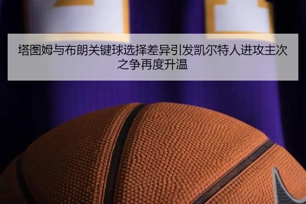 塔图姆与布朗关键球选择差异引发凯尔特人进攻主次之争再度升温