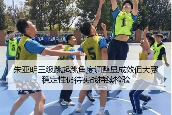 朱亚明三级跳起跳角度调整显成效但大赛稳定性仍待实战持续检验