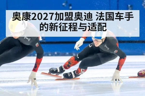 奥康2027加盟奥迪 法国车手的新征程与适配