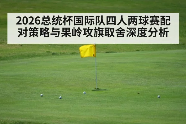 2026总统杯国际队四人两球赛配对策略与果岭攻旗取舍深度分析