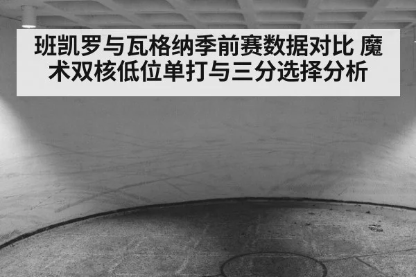 班凯罗与瓦格纳季前赛数据对比 魔术双核低位单打与三分选择分析