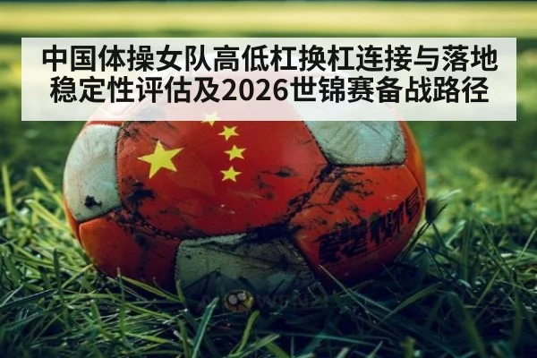 中国体操女队高低杠换杠连接与落地稳定性评估及2026世锦赛备战路径