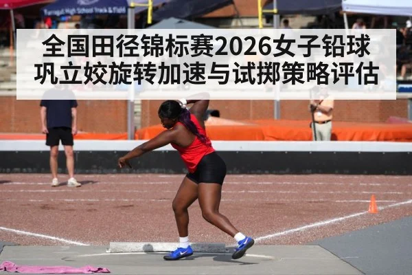 全国田径锦标赛2026女子铅球巩立姣旋转加速与试掷策略评估